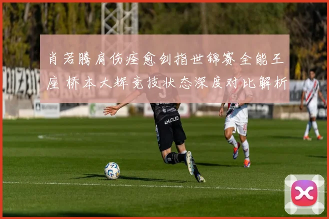 肖若腾肩伤痊愈剑指世锦赛全能王座 桥本大辉竞技状态深度对比解析