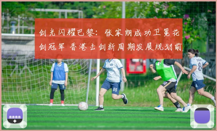 剑光闪耀巴黎：张家朗成功卫冕花剑冠军 香港击剑新周期发展规划前瞻