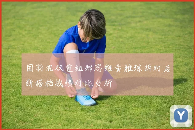 国羽混双重组郑思维黄雅琼拆对后新搭档战绩对比分析