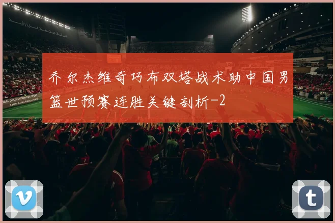 乔尔杰维奇巧布双塔战术助中国男篮世预赛连胜关键剖析