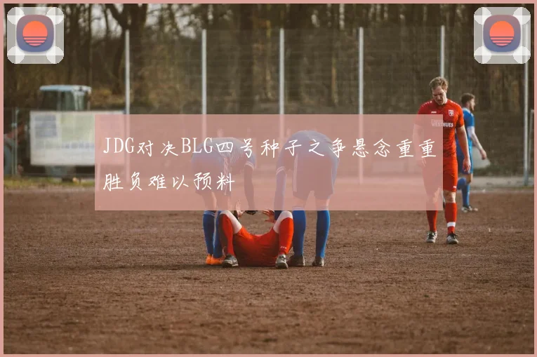JDG对决BLG四号种子之争悬念重重胜负难以预料