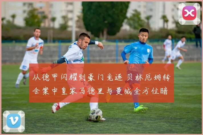 从德甲闪耀到豪门竞逐 贝林厄姆转会案中皇家马德里与曼城全方位暗战解析