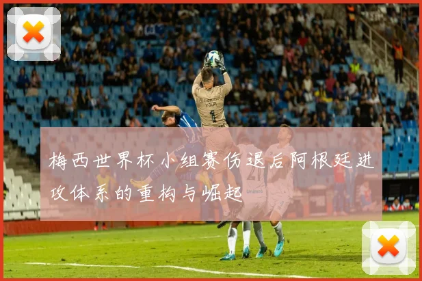 梅西世界杯小组赛伤退后阿根廷进攻体系的重构与崛起