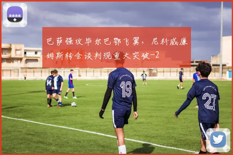 巴萨强攻毕尔巴鄂飞翼，尼科威廉姆斯转会谈判现重大突破