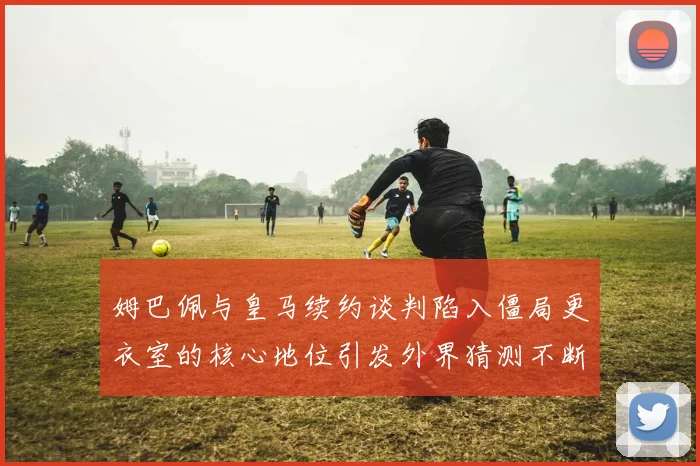 姆巴佩与皇马续约谈判陷入僵局更衣室的核心地位引发外界猜测不断
