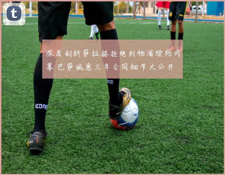 深度剖析萨拉赫拒绝利物浦续约内幕 巴萨诚意三年合同细节大公开