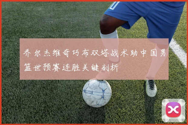 乔尔杰维奇巧布双塔战术助中国男篮世预赛连胜关键剖析