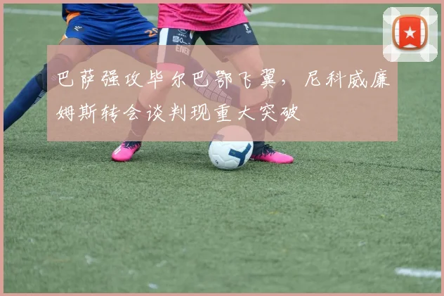 巴萨强攻毕尔巴鄂飞翼，尼科威廉姆斯转会谈判现重大突破