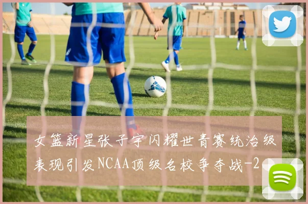 女篮新星张子宇闪耀世青赛统治级表现引发NCAA顶级名校争夺战