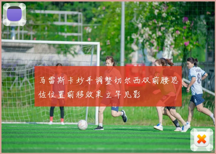 马雷斯卡妙手调整切尔西双前腰恩佐位置前移效果立竿见影