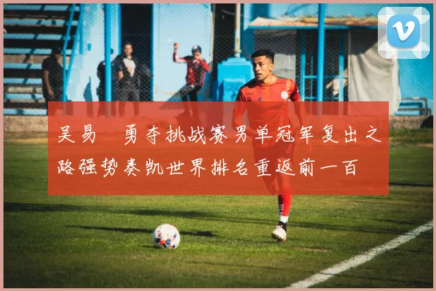 吴易昺勇夺挑战赛男单冠军复出之路强势奏凯世界排名重返前一百