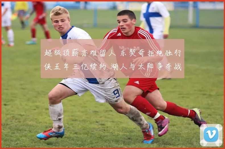 超级顶薪亦难留人 东契奇拒绝独行侠五年三亿续约 湖人与太阳争夺战白热化