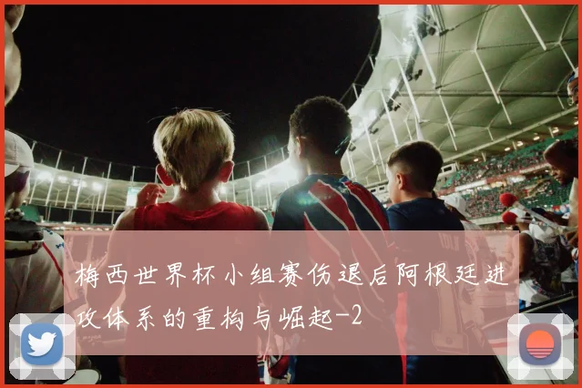 梅西世界杯小组赛伤退后阿根廷进攻体系的重构与崛起
