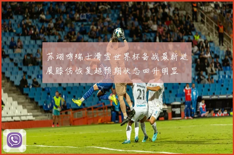 苏翊鸣瑞士滑雪世界杯备战最新进展膝伤恢复超预期状态回升明显