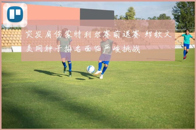突发肩伤蒙特利尔赛前退赛 郑钦文美网种子排名面临严峻挑战
