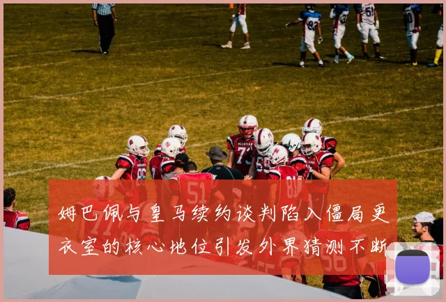 姆巴佩与皇马续约谈判陷入僵局更衣室的核心地位引发外界猜测不断
