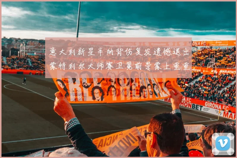 意大利新星辛纳背伤复发遗憾退出蒙特利尔大师赛卫冕前景蒙上重重阴影