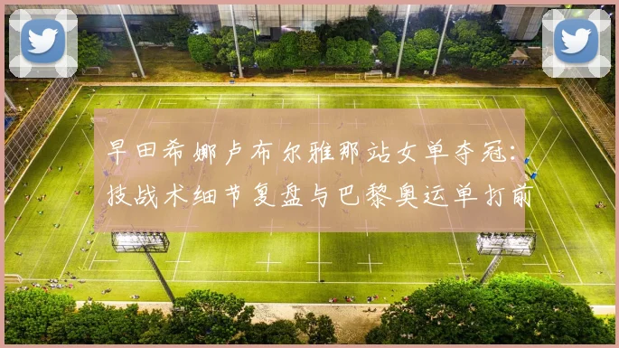 早田希娜卢布尔雅那站女单夺冠：技战术细节复盘与巴黎奥运单打前景深度解析