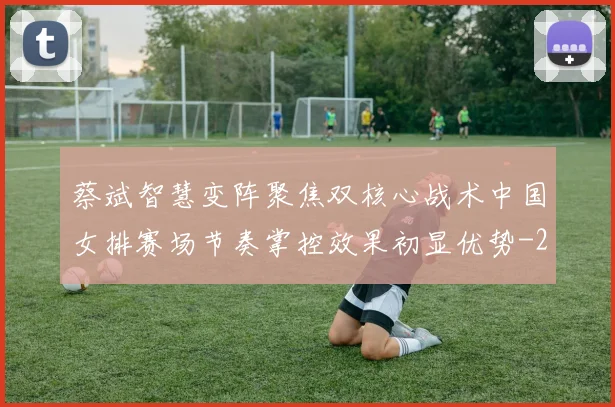 蔡斌智慧变阵聚焦双核心战术中国女排赛场节奏掌控效果初显优势