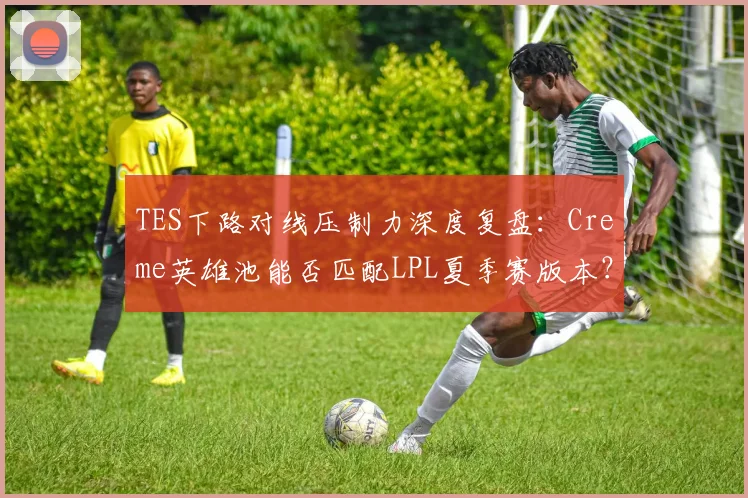 TES下路对线压制力深度复盘：Creme英雄池能否匹配LPL夏季赛版本？