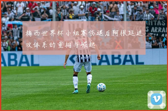 梅西世界杯小组赛伤退后阿根廷进攻体系的重构与崛起