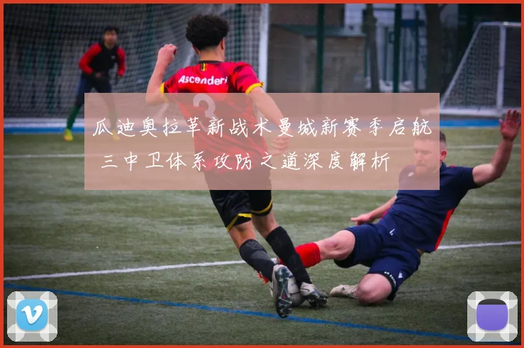 瓜迪奥拉革新战术曼城新赛季启航 三中卫体系攻防之道深度解析