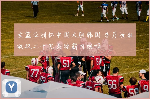 女篮亚洲杯中国大胜韩国 李月汝狂砍双二十完美称霸内线