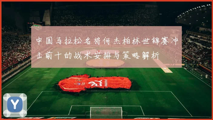 中国马拉松名将何杰柏林世锦赛冲击前十的战术安排与策略解析
