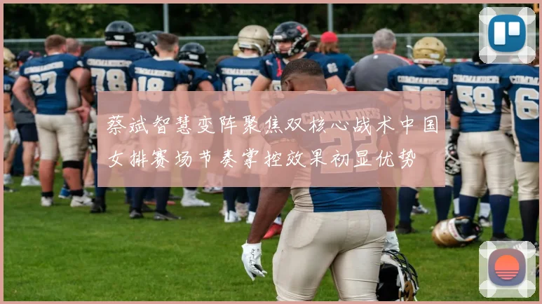 蔡斌智慧变阵聚焦双核心战术中国女排赛场节奏掌控效果初显优势