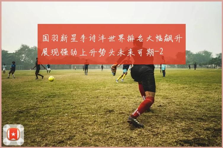 国羽新星李诗沣世界排名大幅飙升展现强劲上升势头未来可期