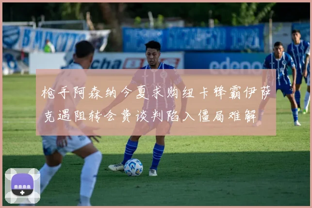 枪手阿森纳今夏求购纽卡锋霸伊萨克遇阻转会费谈判陷入僵局难解