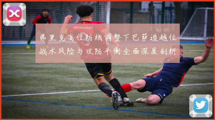 弗里克高位防线调整下巴萨造越位战术风险与攻防平衡全面深度剖析