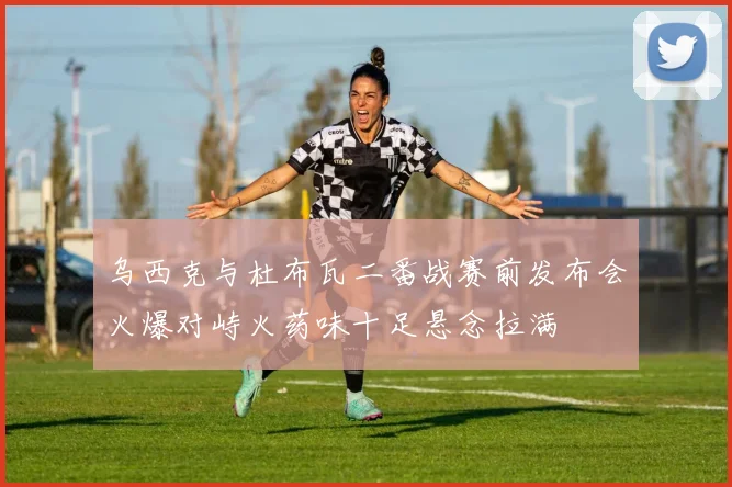 乌西克与杜布瓦二番战赛前发布会火爆对峙火药味十足悬念拉满
