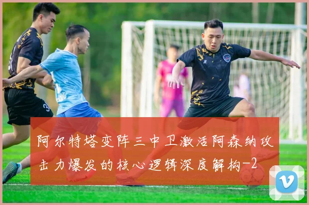 阿尔特塔变阵三中卫激活阿森纳攻击力爆发的核心逻辑深度解构