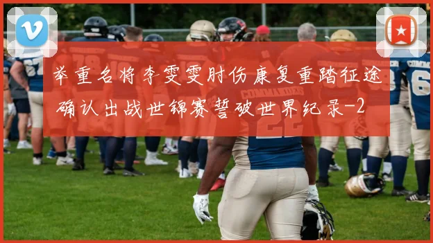 举重名将李雯雯肘伤康复重踏征途 确认出战世锦赛誓破世界纪录