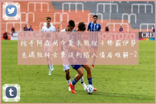 枪手阿森纳今夏求购纽卡锋霸伊萨克遇阻转会费谈判陷入僵局难解