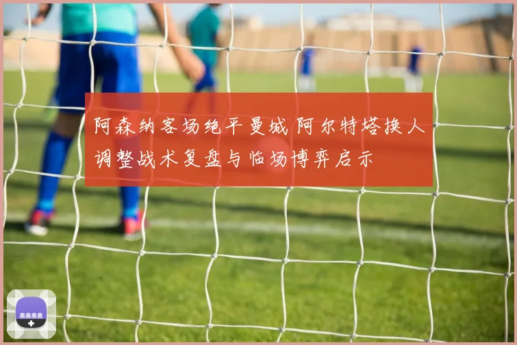 阿森纳客场绝平曼城 阿尔特塔换人调整战术复盘与临场博弈启示