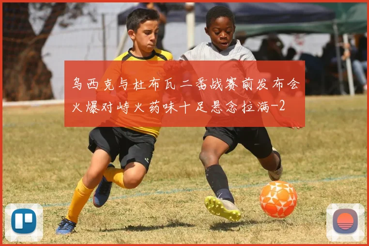 乌西克与杜布瓦二番战赛前发布会火爆对峙火药味十足悬念拉满