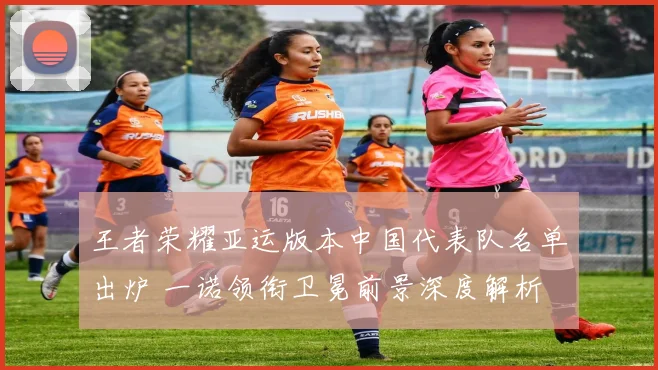 王者荣耀亚运版本中国代表队名单出炉 一诺领衔卫冕前景深度解析