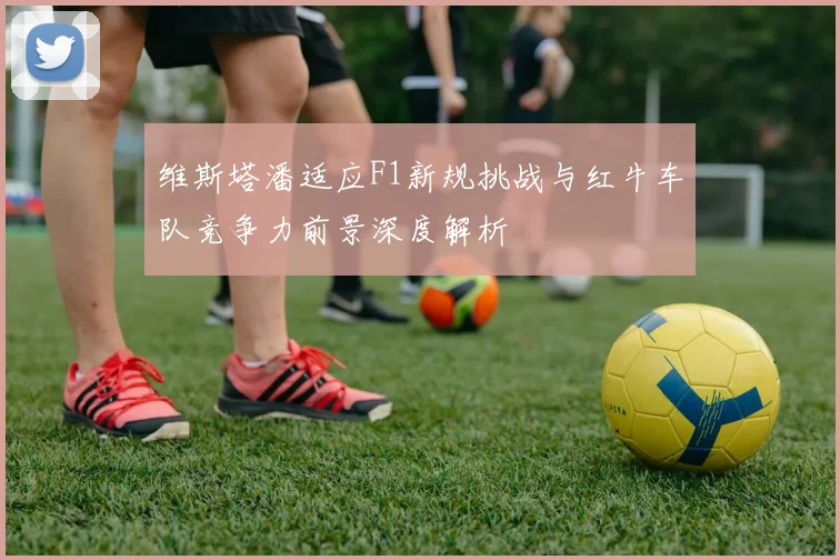 维斯塔潘适应F1新规挑战与红牛车队竞争力前景深度解析